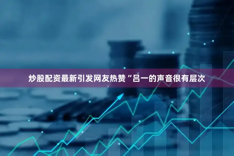 炒股配资最新引发网友热赞“吕一的声音很有层次
