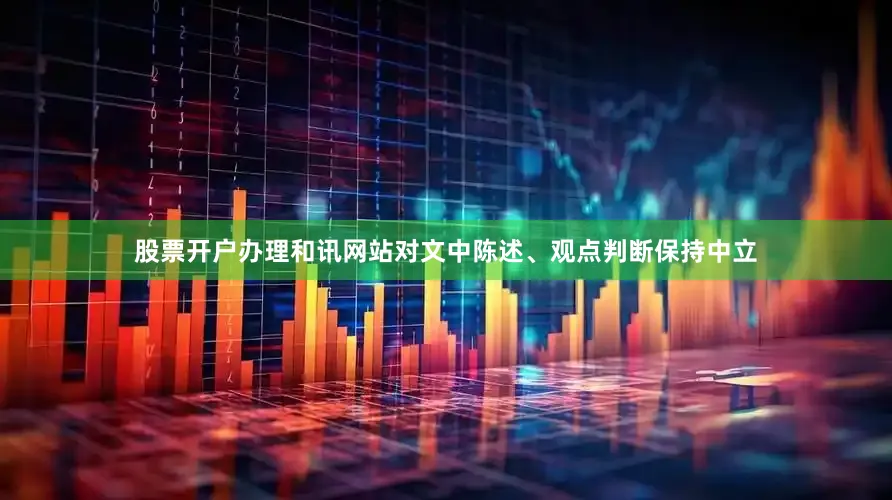 股票开户办理和讯网站对文中陈述、观点判断保持中立