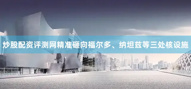 炒股配资评测网精准砸向福尔多、纳坦兹等三处核设施