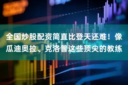 全国炒股配资简直比登天还难！像瓜迪奥拉、克洛普这些顶尖的教练