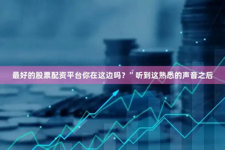 最好的股票配资平台你在这边吗？”听到这熟悉的声音之后
