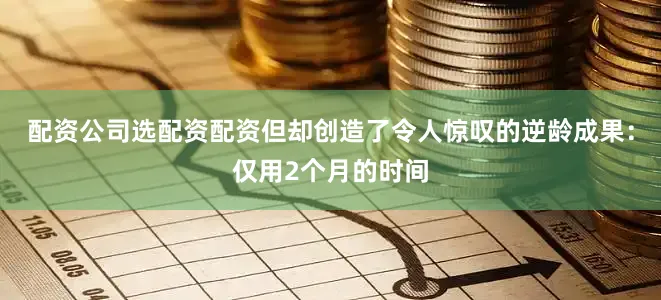配资公司选配资配资但却创造了令人惊叹的逆龄成果：仅用2个月的时间