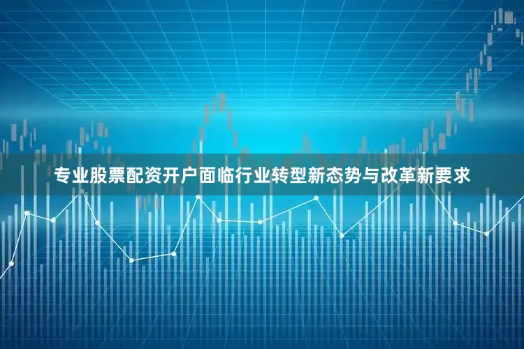 专业股票配资开户面临行业转型新态势与改革新要求