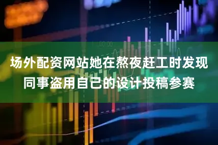 场外配资网站她在熬夜赶工时发现同事盗用自己的设计投稿参赛