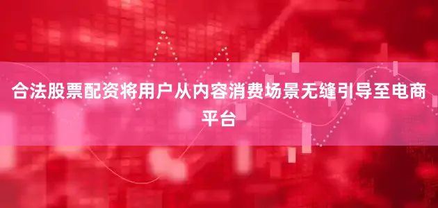 合法股票配资将用户从内容消费场景无缝引导至电商平台