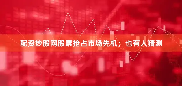 配资炒股网股票抢占市场先机；也有人猜测